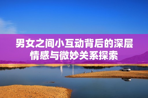 男女之间小互动背后的深层情感与微妙关系探索
