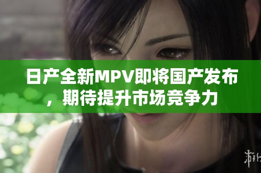 日产全新MPV即将国产发布，期待提升市场竞争力