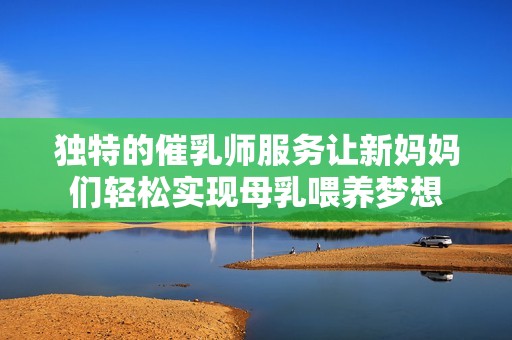 独特的催乳师服务让新妈妈们轻松实现母乳喂养梦想