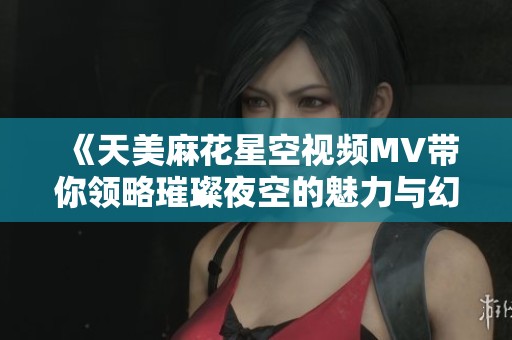 《天美麻花星空视频MV带你领略璀璨夜空的魅力与幻想》