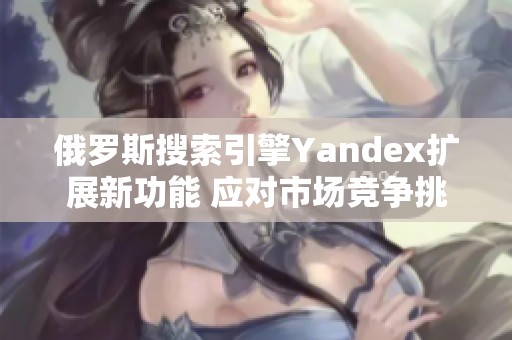 俄罗斯搜索引擎Yandex扩展新功能 应对市场竞争挑战