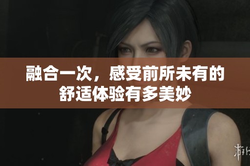 融合一次，感受前所未有的舒适体验有多美妙