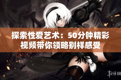 探索性爱艺术：50分钟精彩视频带你领略别样感受