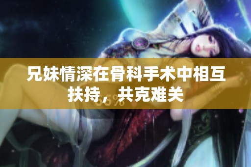 兄妹情深在骨科手术中相互扶持，共克难关