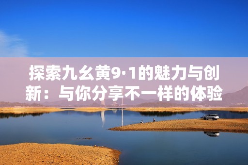 探索九幺黄9·1的魅力与创新：与你分享不一样的体验