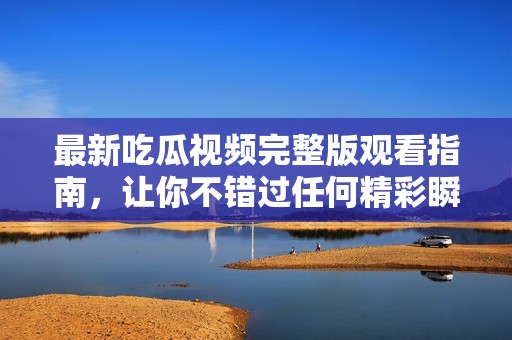 最新吃瓜视频完整版观看指南，让你不错过任何精彩瞬间