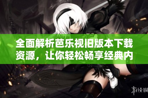 全面解析芭乐视旧版本下载资源，让你轻松畅享经典内容