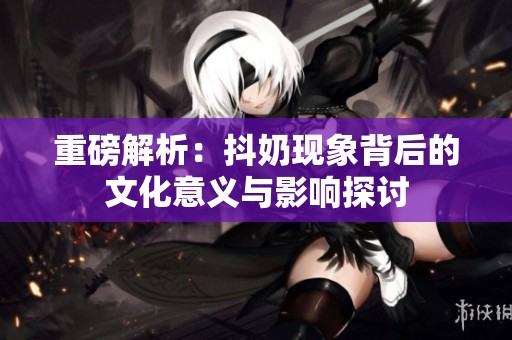 重磅解析：抖奶现象背后的文化意义与影响探讨