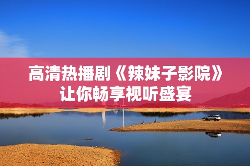 高清热播剧《辣妹子影院》让你畅享视听盛宴