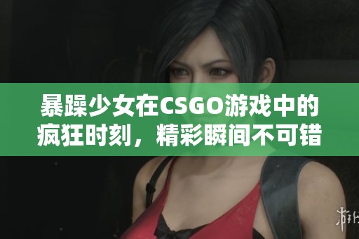 暴躁少女在CSGO游戏中的疯狂时刻，精彩瞬间不可错过