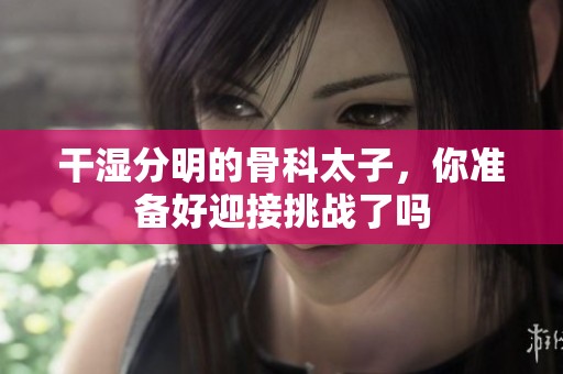 干湿分明的骨科太子，你准备好迎接挑战了吗