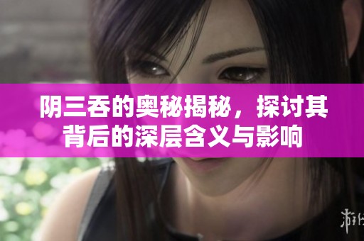 阴三吞的奥秘揭秘，探讨其背后的深层含义与影响