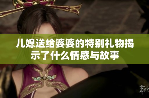 儿媳送给婆婆的特别礼物揭示了什么情感与故事