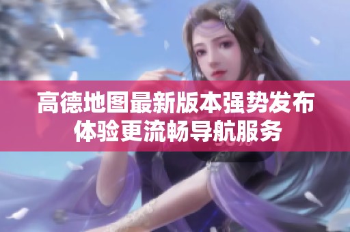 高德地图最新版本强势发布 体验更流畅导航服务