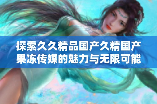 探索久久精品国产久精国产果冻传媒的魅力与无限可能