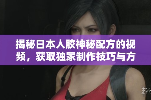 揭秘日本人胶神秘配方的视频，获取独家制作技巧与方法