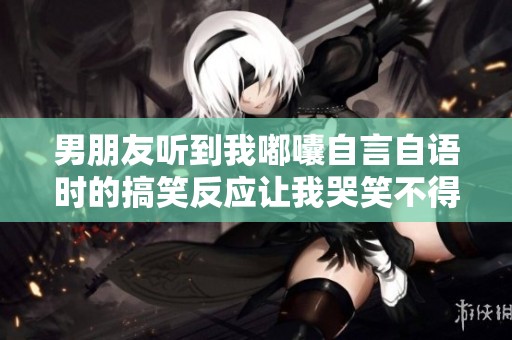男朋友听到我嘟囔自言自语时的搞笑反应让我哭笑不得