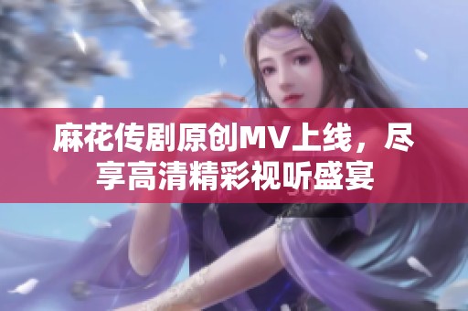 麻花传剧原创MV上线，尽享高清精彩视听盛宴