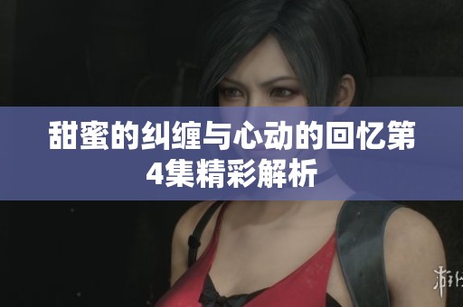 甜蜜的纠缠与心动的回忆第4集精彩解析