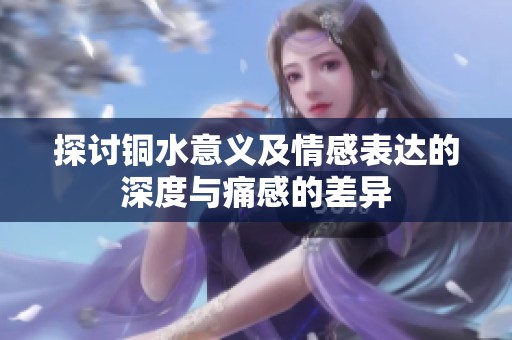 探讨铜水意义及情感表达的深度与痛感的差异