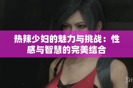 热辣少妇的魅力与挑战：性感与智慧的完美结合
