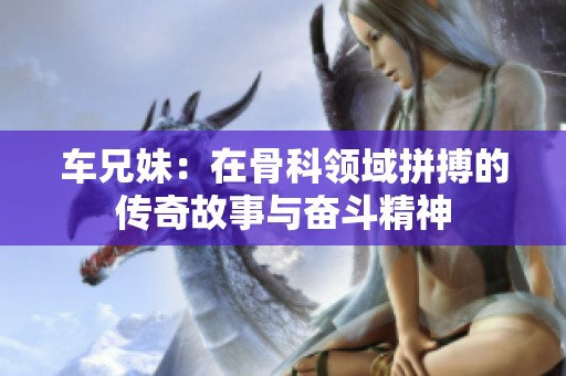 车兄妹：在骨科领域拼搏的传奇故事与奋斗精神