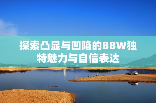 探索凸显与凹陷的BBW独特魅力与自信表达
