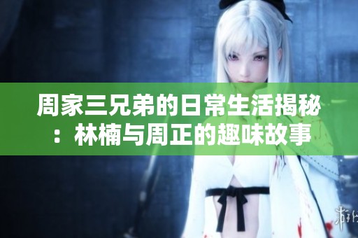 周家三兄弟的日常生活揭秘：林楠与周正的趣味故事