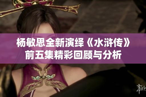 杨敏思全新演绎《水浒传》前五集精彩回顾与分析