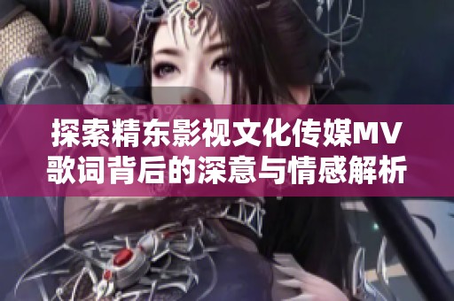 探索精东影视文化传媒MV歌词背后的深意与情感解析