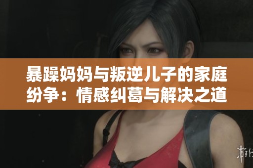 暴躁妈妈与叛逆儿子的家庭纷争：情感纠葛与解决之道