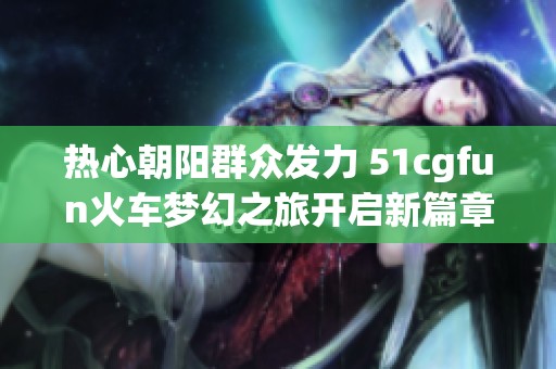 热心朝阳群众发力 51cgfun火车梦幻之旅开启新篇章