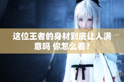 这位王者的身材到底让人满意吗 你怎么看？