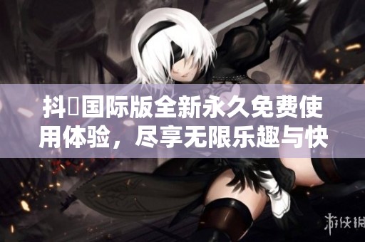 抖抈国际版全新永久免费使用体验，尽享无限乐趣与快乐