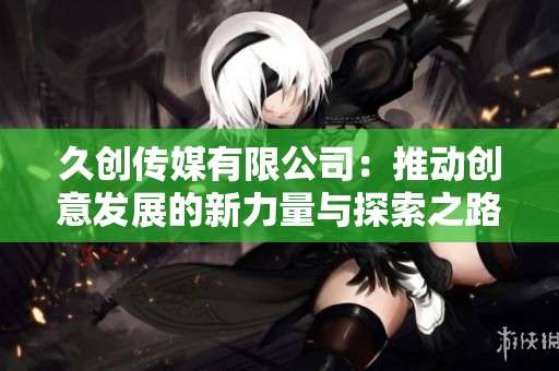 久创传媒有限公司：推动创意发展的新力量与探索之路