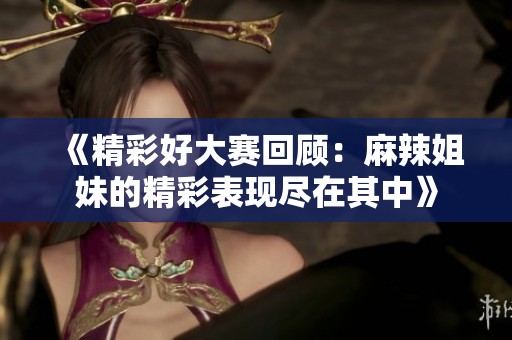 《精彩好大赛回顾：麻辣姐妹的精彩表现尽在其中》