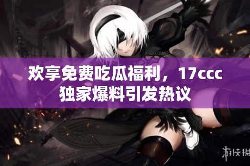 欢享免费吃瓜福利，17ccc独家爆料引发热议