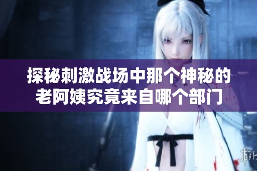 探秘刺激战场中那个神秘的老阿姨究竟来自哪个部门