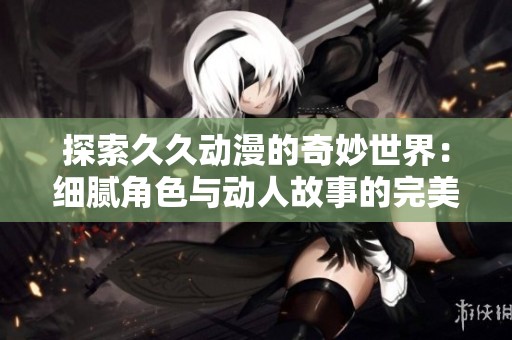 探索久久动漫的奇妙世界：细腻角色与动人故事的完美融合