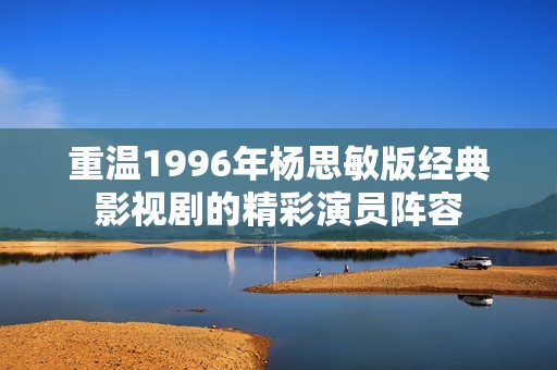重温1996年杨思敏版经典影视剧的精彩演员阵容