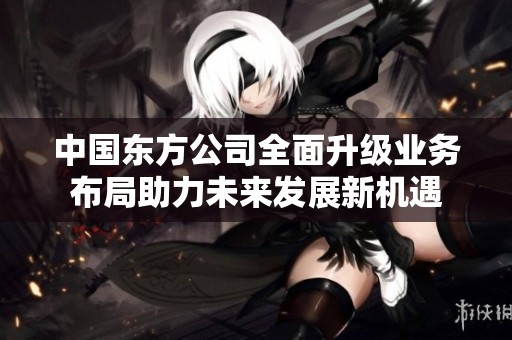 中国东方公司全面升级业务布局助力未来发展新机遇