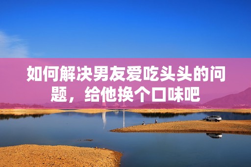 如何解决男友爱吃头头的问题，给他换个口味吧