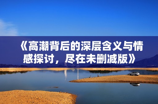 《高潮背后的深层含义与情感探讨，尽在未删减版》