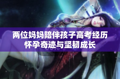 两位妈妈陪伴孩子高考经历怀孕奇迹与坚韧成长
