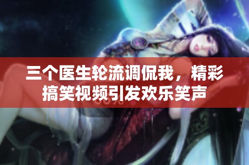 三个医生轮流调侃我，精彩搞笑视频引发欢乐笑声