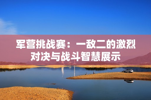 军营挑战赛：一敌二的激烈对决与战斗智慧展示
