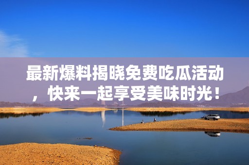 最新爆料揭晓免费吃瓜活动，快来一起享受美味时光！