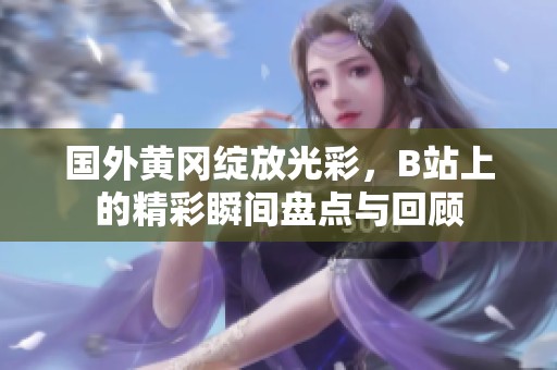 国外黄冈绽放光彩，B站上的精彩瞬间盘点与回顾
