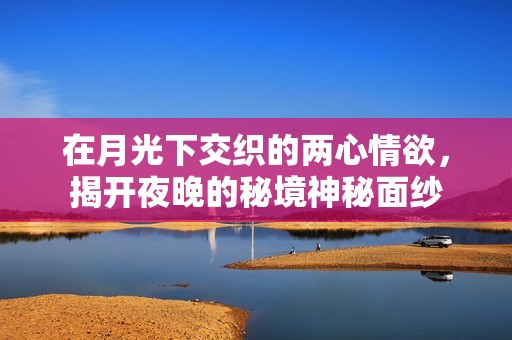 在月光下交织的两心情欲，揭开夜晚的秘境神秘面纱