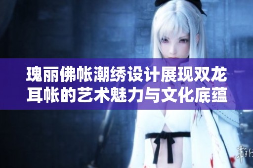 瑰丽佛帐潮绣设计展现双龙耳帐的艺术魅力与文化底蕴